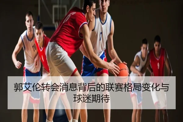 郭艾伦转会消息背后的联赛格局变化与球迷期待