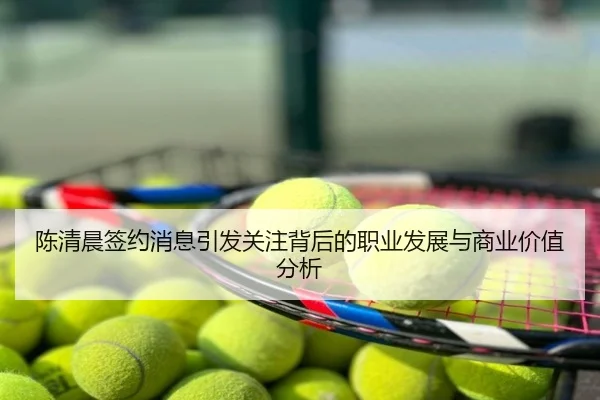 陈清晨签约消息引发关注背后的职业发展与商业价值分析