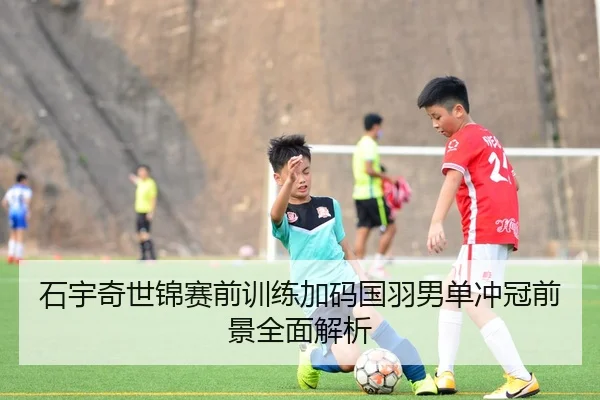 石宇奇世锦赛前训练加码国羽男单冲冠前景全面解析