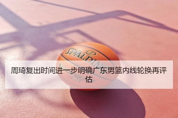 周琦复出时间进一步明确广东男篮内线轮换再评估
