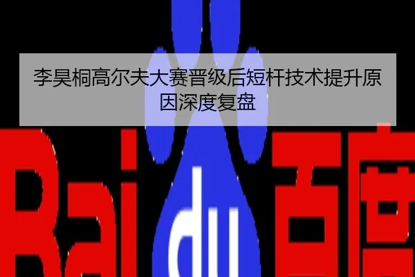 李昊桐高尔夫大赛晋级后短杆技术提升原因深度复盘
