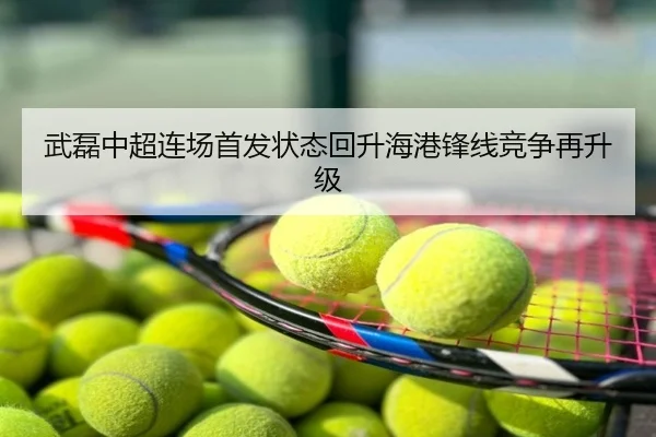 武磊中超连场首发状态回升海港锋线竞争再升级