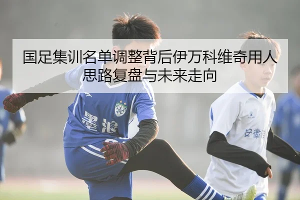 国足集训名单调整背后伊万科维奇用人思路复盘与未来走向