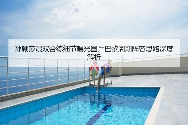 孙颖莎混双合练细节曝光国乒巴黎周期阵容思路深度解析